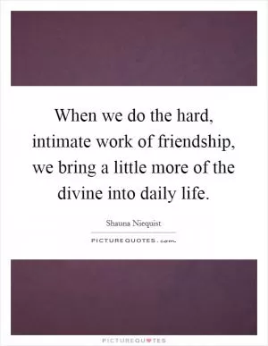 When we do the hard, intimate work of friendship, we bring a little more of the divine into daily life Picture Quote #1