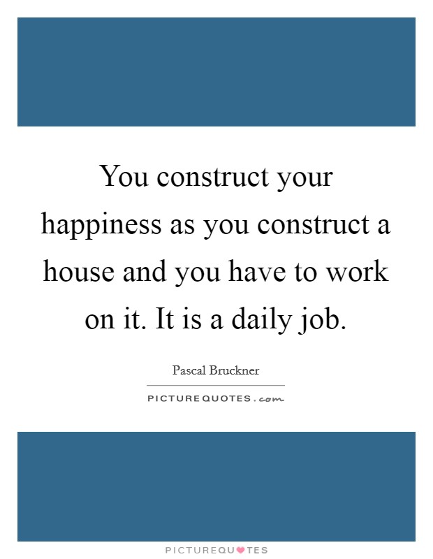 You construct your happiness as you construct a house and you have to work on it. It is a daily job. Picture Quote #1