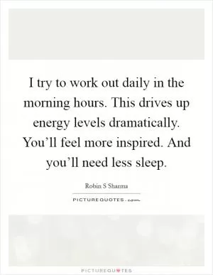 I try to work out daily in the morning hours. This drives up energy levels dramatically. You’ll feel more inspired. And you’ll need less sleep Picture Quote #1