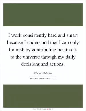I work consistently hard and smart because I understand that I can only flourish by contributing positively to the universe through my daily decisions and actions Picture Quote #1