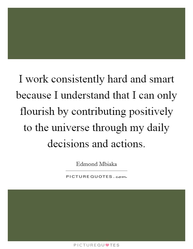 I work consistently hard and smart because I understand that I can only flourish by contributing positively to the universe through my daily decisions and actions. Picture Quote #1