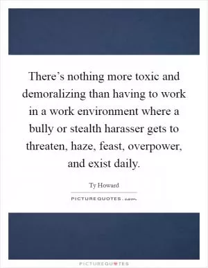 There’s nothing more toxic and demoralizing than having to work in a work environment where a bully or stealth harasser gets to threaten, haze, feast, overpower, and exist daily Picture Quote #1