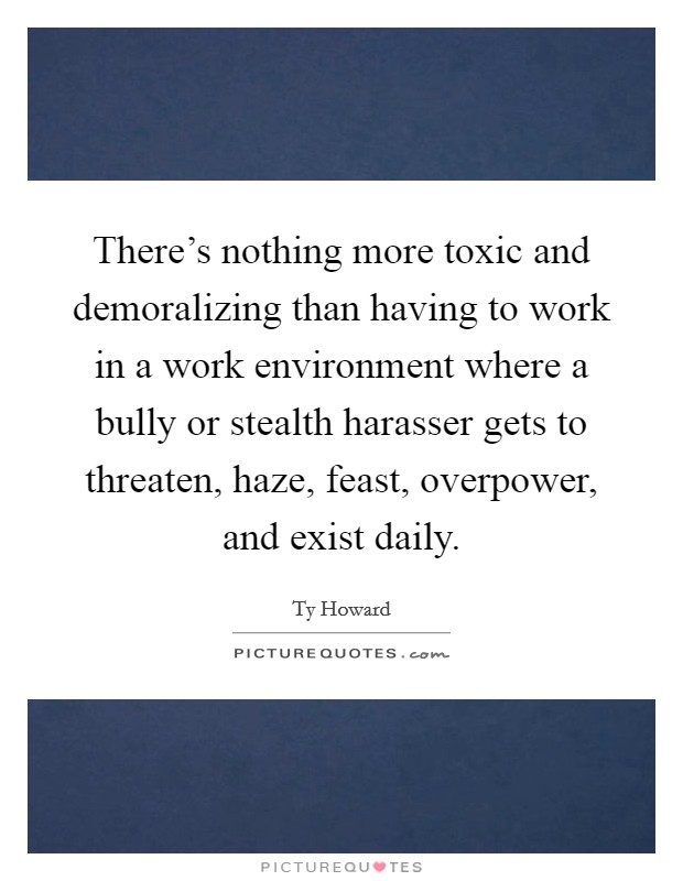 There's nothing more toxic and demoralizing than having to work in a work environment where a bully or stealth harasser gets to threaten, haze, feast, overpower, and exist daily. Picture Quote #1