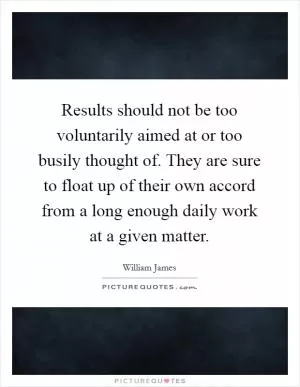 Results should not be too voluntarily aimed at or too busily thought of. They are sure to float up of their own accord from a long enough daily work at a given matter Picture Quote #1