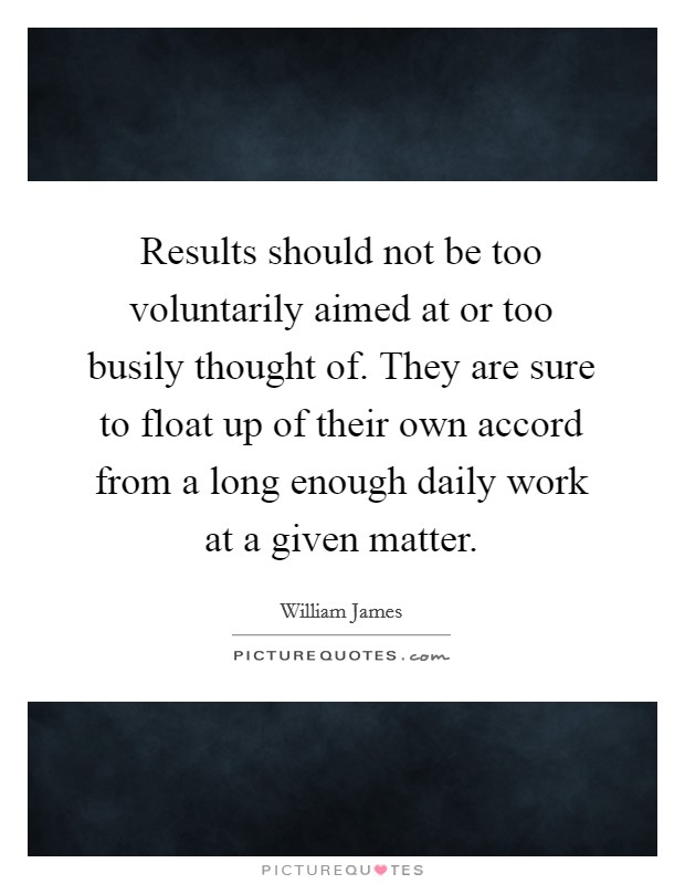 Results should not be too voluntarily aimed at or too busily thought of. They are sure to float up of their own accord from a long enough daily work at a given matter. Picture Quote #1