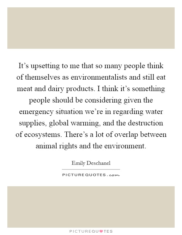 It's upsetting to me that so many people think of themselves as environmentalists and still eat meat and dairy products. I think it's something people should be considering given the emergency situation we're in regarding water supplies, global warming, and the destruction of ecosystems. There's a lot of overlap between animal rights and the environment. Picture Quote #1