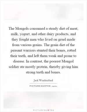 The Mongols consumed a steady diet of meat, milk, yogurt, and other dairy products, and they fought men who lived on gruel made from various grains. The grain diet of the peasant warriors stunted their bones, rotted their teeth, and left them weak and prone to disease. In contrast, the poorest Mongol soldier ate mostly protein, thereby giving him strong teeth and bones Picture Quote #1