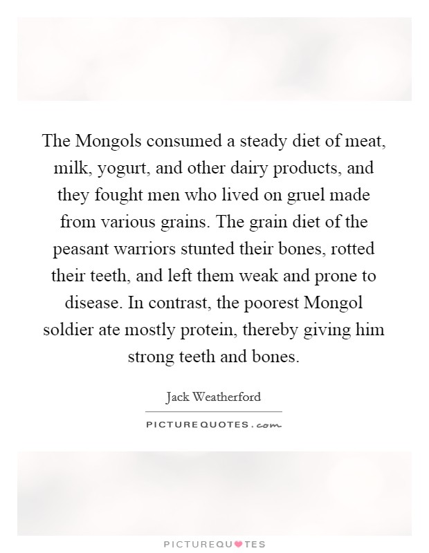 The Mongols consumed a steady diet of meat, milk, yogurt, and other dairy products, and they fought men who lived on gruel made from various grains. The grain diet of the peasant warriors stunted their bones, rotted their teeth, and left them weak and prone to disease. In contrast, the poorest Mongol soldier ate mostly protein, thereby giving him strong teeth and bones. Picture Quote #1