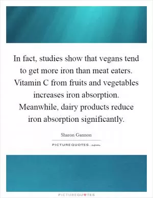 In fact, studies show that vegans tend to get more iron than meat eaters. Vitamin C from fruits and vegetables increases iron absorption. Meanwhile, dairy products reduce iron absorption significantly Picture Quote #1