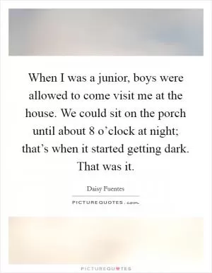When I was a junior, boys were allowed to come visit me at the house. We could sit on the porch until about 8 o’clock at night; that’s when it started getting dark. That was it Picture Quote #1