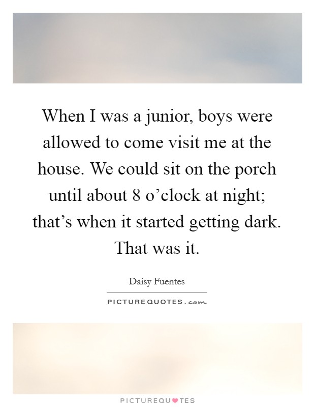 When I was a junior, boys were allowed to come visit me at the house. We could sit on the porch until about 8 o'clock at night; that's when it started getting dark. That was it. Picture Quote #1