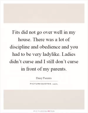 Fits did not go over well in my house. There was a lot of discipline and obedience and you had to be very ladylike. Ladies didn’t curse and I still don’t curse in front of my parents Picture Quote #1