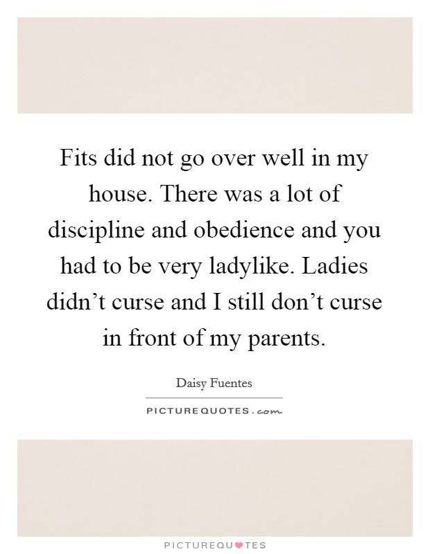 Fits did not go over well in my house. There was a lot of discipline and obedience and you had to be very ladylike. Ladies didn't curse and I still don't curse in front of my parents. Picture Quote #1