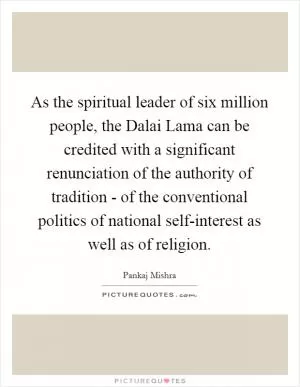 As the spiritual leader of six million people, the Dalai Lama can be credited with a significant renunciation of the authority of tradition - of the conventional politics of national self-interest as well as of religion Picture Quote #1