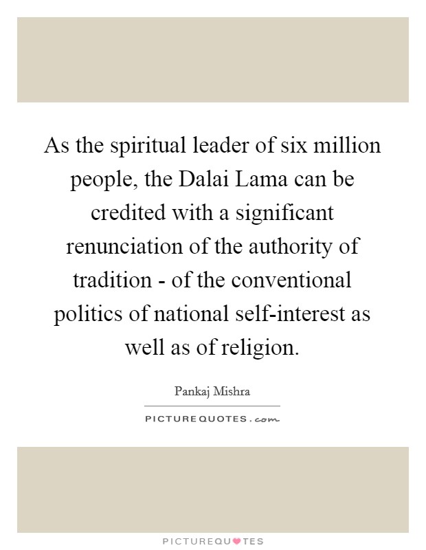 As the spiritual leader of six million people, the Dalai Lama can be credited with a significant renunciation of the authority of tradition - of the conventional politics of national self-interest as well as of religion. Picture Quote #1