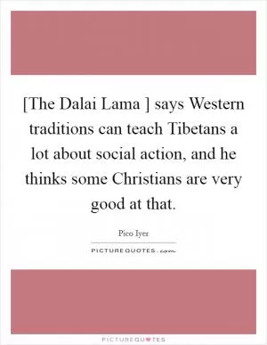 [The Dalai Lama ] says Western traditions can teach Tibetans a lot about social action, and he thinks some Christians are very good at that Picture Quote #1