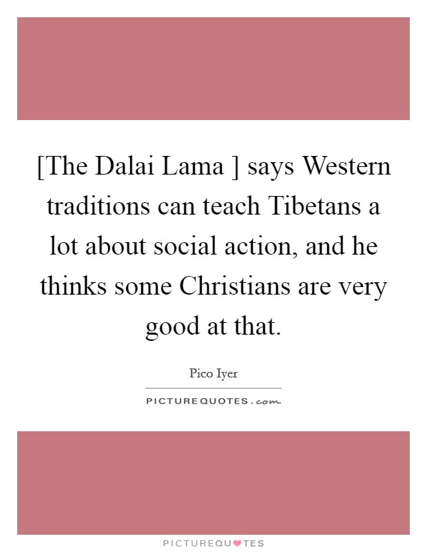 [The Dalai Lama ] says Western traditions can teach Tibetans a lot about social action, and he thinks some Christians are very good at that. Picture Quote #1