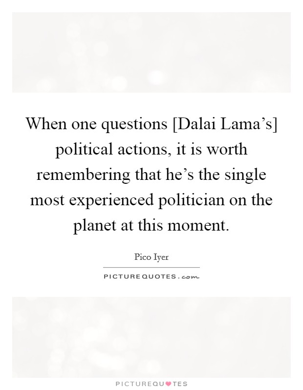 When one questions [Dalai Lama's] political actions, it is worth remembering that he's the single most experienced politician on the planet at this moment. Picture Quote #1