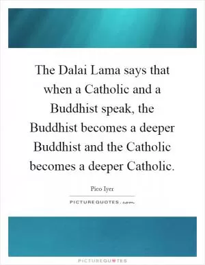 The Dalai Lama says that when a Catholic and a Buddhist speak, the Buddhist becomes a deeper Buddhist and the Catholic becomes a deeper Catholic Picture Quote #1