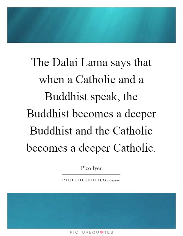 The Dalai Lama says that when a Catholic and a Buddhist speak, the Buddhist becomes a deeper Buddhist and the Catholic becomes a deeper Catholic. Picture Quote #1