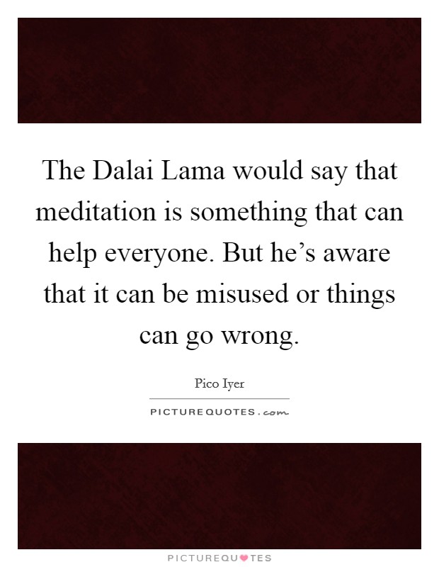 The Dalai Lama would say that meditation is something that can help everyone. But he's aware that it can be misused or things can go wrong. Picture Quote #1