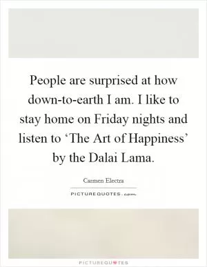 People are surprised at how down-to-earth I am. I like to stay home on Friday nights and listen to ‘The Art of Happiness’ by the Dalai Lama Picture Quote #1