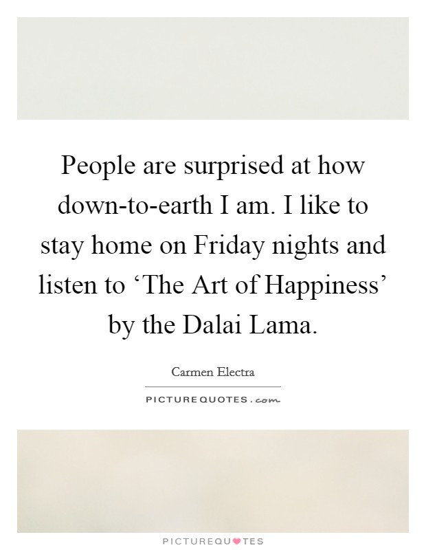 People are surprised at how down-to-earth I am. I like to stay home on Friday nights and listen to ‘The Art of Happiness' by the Dalai Lama. Picture Quote #1