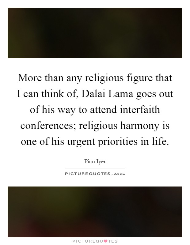 More than any religious figure that I can think of, Dalai Lama goes out of his way to attend interfaith conferences; religious harmony is one of his urgent priorities in life. Picture Quote #1
