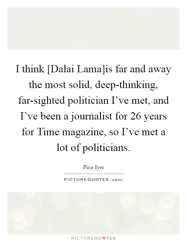 I think [Dalai Lama]is far and away the most solid, deep-thinking, far-sighted politician I've met, and I've been a journalist for 26 years for Time magazine, so I've met a lot of politicians. Picture Quote #1