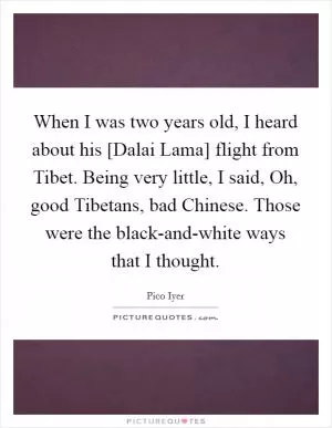 When I was two years old, I heard about his [Dalai Lama] flight from Tibet. Being very little, I said, Oh, good Tibetans, bad Chinese. Those were the black-and-white ways that I thought Picture Quote #1
