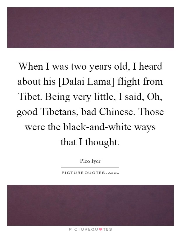 When I was two years old, I heard about his [Dalai Lama] flight from Tibet. Being very little, I said, Oh, good Tibetans, bad Chinese. Those were the black-and-white ways that I thought. Picture Quote #1