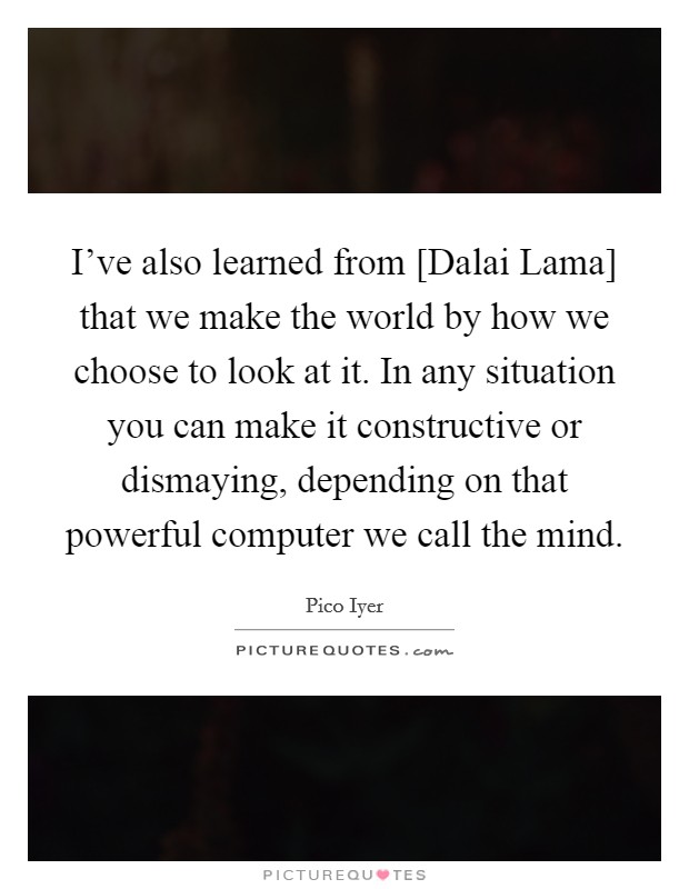 I've also learned from [Dalai Lama] that we make the world by how we choose to look at it. In any situation you can make it constructive or dismaying, depending on that powerful computer we call the mind. Picture Quote #1