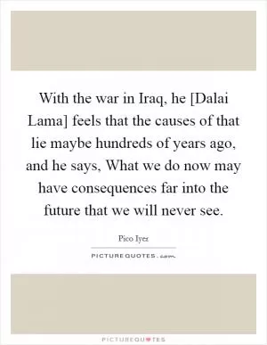 With the war in Iraq, he [Dalai Lama] feels that the causes of that lie maybe hundreds of years ago, and he says, What we do now may have consequences far into the future that we will never see Picture Quote #1