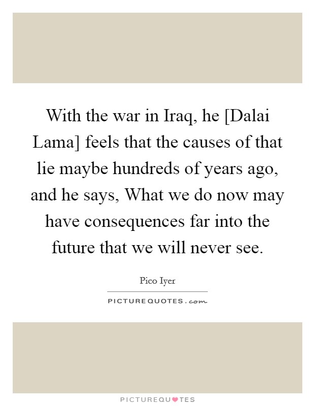 With the war in Iraq, he [Dalai Lama] feels that the causes of that lie maybe hundreds of years ago, and he says, What we do now may have consequences far into the future that we will never see. Picture Quote #1