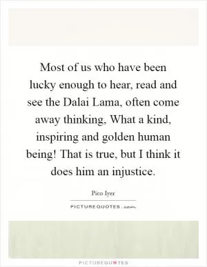 Most of us who have been lucky enough to hear, read and see the Dalai Lama, often come away thinking, What a kind, inspiring and golden human being! That is true, but I think it does him an injustice Picture Quote #1