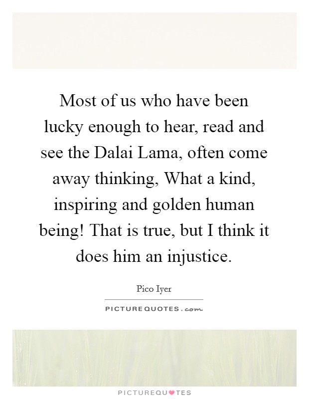 Most of us who have been lucky enough to hear, read and see the Dalai Lama, often come away thinking, What a kind, inspiring and golden human being! That is true, but I think it does him an injustice. Picture Quote #1