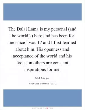 The Dalai Lama is my personal (and the world’s) hero and has been for me since I was 17 and I first learned about him. His openness and acceptance of the world and his focus on others are constant inspirations for me Picture Quote #1