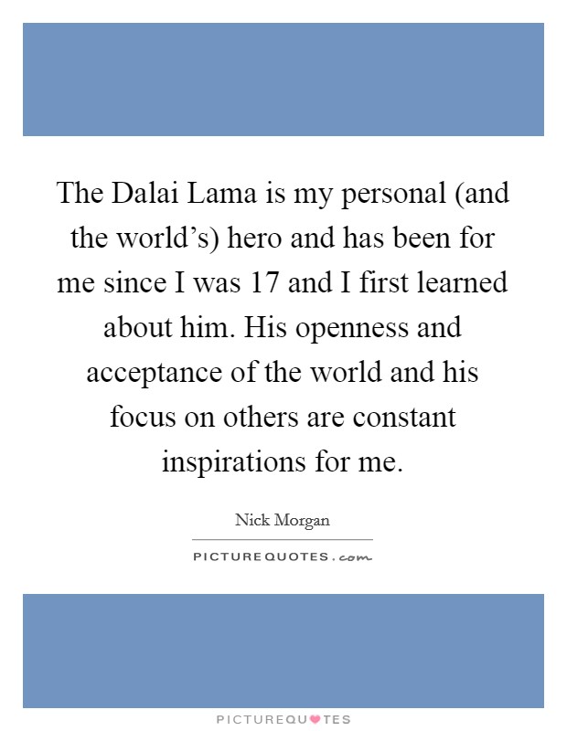 The Dalai Lama is my personal (and the world's) hero and has been for me since I was 17 and I first learned about him. His openness and acceptance of the world and his focus on others are constant inspirations for me. Picture Quote #1