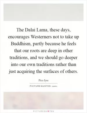 The Dalai Lama, these days, encourages Westerners not to take up Buddhism, partly because he feels that our roots are deep in other traditions, and we should go deeper into our own traditions rather than just acquiring the surfaces of others Picture Quote #1