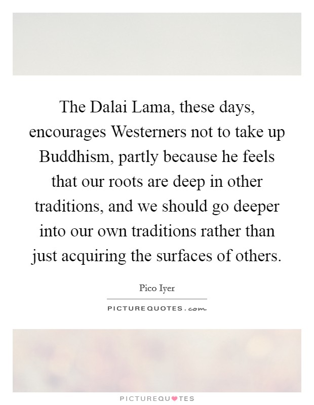 The Dalai Lama, these days, encourages Westerners not to take up Buddhism, partly because he feels that our roots are deep in other traditions, and we should go deeper into our own traditions rather than just acquiring the surfaces of others. Picture Quote #1