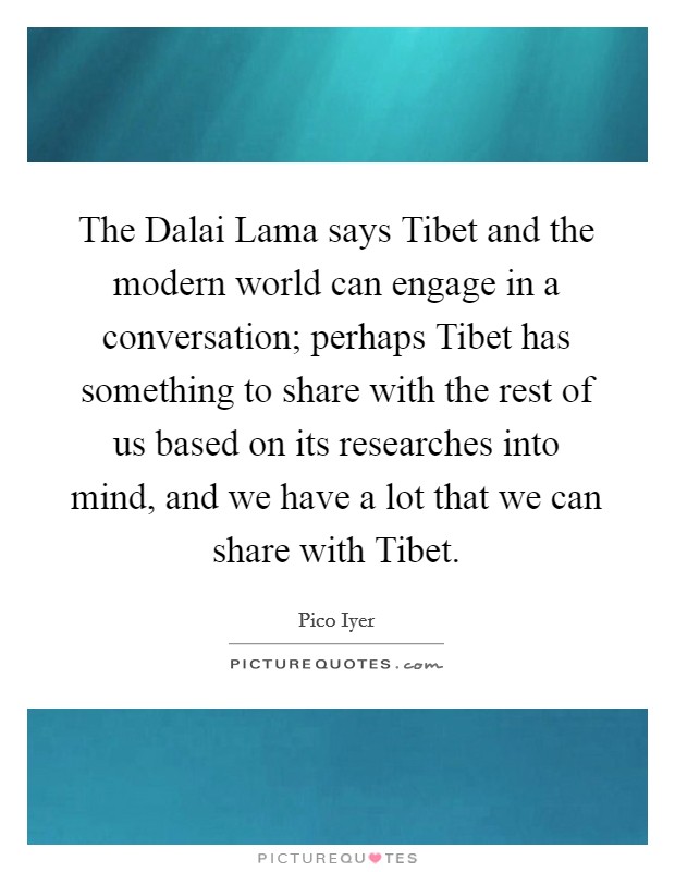 The Dalai Lama says Tibet and the modern world can engage in a conversation; perhaps Tibet has something to share with the rest of us based on its researches into mind, and we have a lot that we can share with Tibet. Picture Quote #1