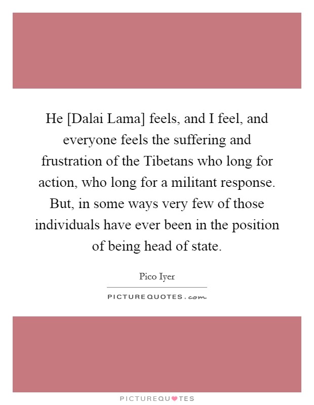 He [Dalai Lama] feels, and I feel, and everyone feels the suffering and frustration of the Tibetans who long for action, who long for a militant response. But, in some ways very few of those individuals have ever been in the position of being head of state. Picture Quote #1
