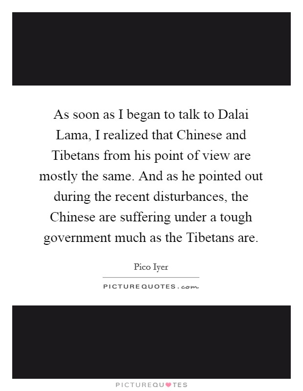 As soon as I began to talk to Dalai Lama, I realized that Chinese and Tibetans from his point of view are mostly the same. And as he pointed out during the recent disturbances, the Chinese are suffering under a tough government much as the Tibetans are. Picture Quote #1