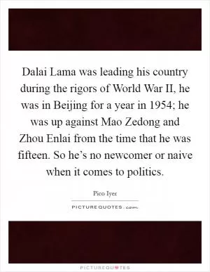 Dalai Lama was leading his country during the rigors of World War II, he was in Beijing for a year in 1954; he was up against Mao Zedong and Zhou Enlai from the time that he was fifteen. So he’s no newcomer or naive when it comes to politics Picture Quote #1