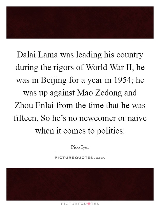 Dalai Lama was leading his country during the rigors of World War II, he was in Beijing for a year in 1954; he was up against Mao Zedong and Zhou Enlai from the time that he was fifteen. So he's no newcomer or naive when it comes to politics. Picture Quote #1