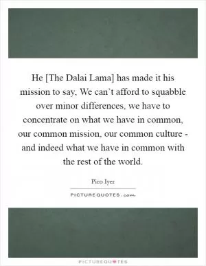 He [The Dalai Lama] has made it his mission to say, We can’t afford to squabble over minor differences, we have to concentrate on what we have in common, our common mission, our common culture - and indeed what we have in common with the rest of the world Picture Quote #1