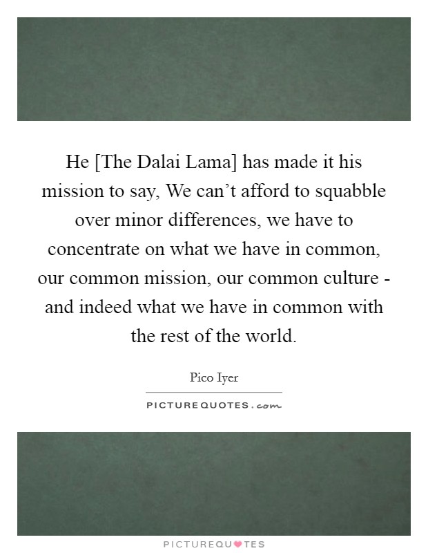He [The Dalai Lama] has made it his mission to say, We can't afford to squabble over minor differences, we have to concentrate on what we have in common, our common mission, our common culture - and indeed what we have in common with the rest of the world. Picture Quote #1