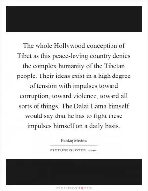 The whole Hollywood conception of Tibet as this peace-loving country denies the complex humanity of the Tibetan people. Their ideas exist in a high degree of tension with impulses toward corruption, toward violence, toward all sorts of things. The Dalai Lama himself would say that he has to fight these impulses himself on a daily basis Picture Quote #1