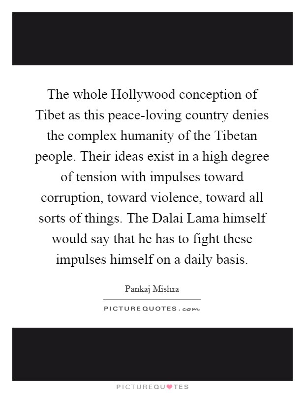 The whole Hollywood conception of Tibet as this peace-loving country denies the complex humanity of the Tibetan people. Their ideas exist in a high degree of tension with impulses toward corruption, toward violence, toward all sorts of things. The Dalai Lama himself would say that he has to fight these impulses himself on a daily basis. Picture Quote #1