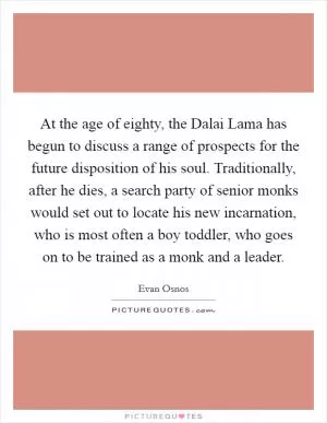 At the age of eighty, the Dalai Lama has begun to discuss a range of prospects for the future disposition of his soul. Traditionally, after he dies, a search party of senior monks would set out to locate his new incarnation, who is most often a boy toddler, who goes on to be trained as a monk and a leader Picture Quote #1